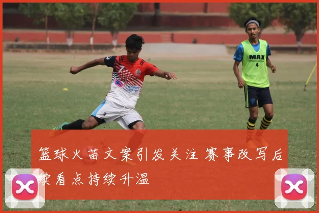 篮球火苗文案引发关注 赛事改写后续看点持续升温