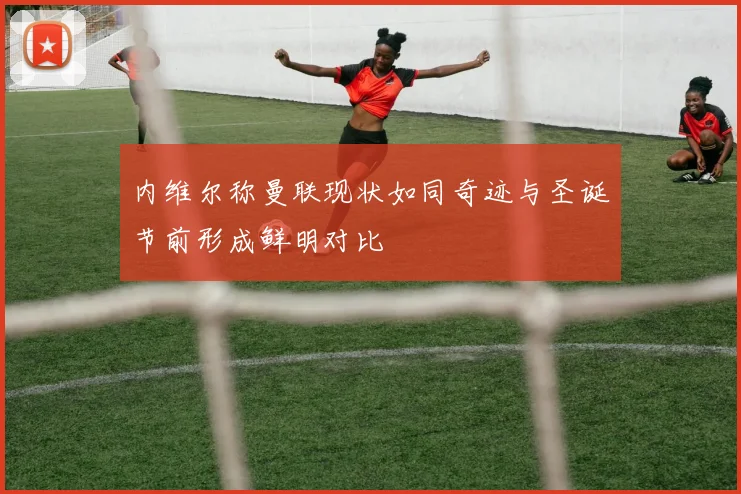 内维尔称曼联现状如同奇迹与圣诞节前形成鲜明对比