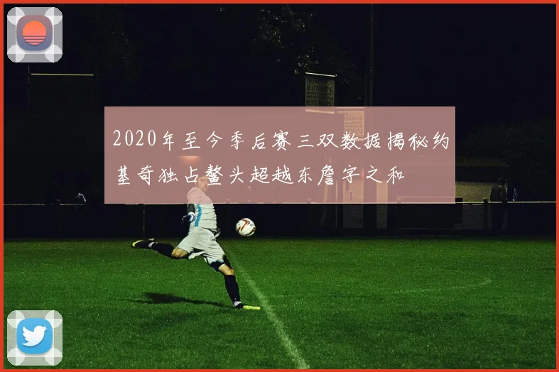 2020年至今季后赛三双数据揭秘约基奇独占鳌头超越东詹字之和
