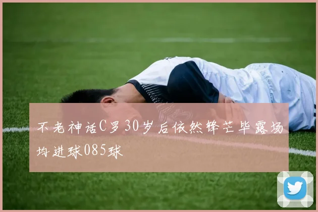 不老神话C罗30岁后依然锋芒毕露场均进球085球
