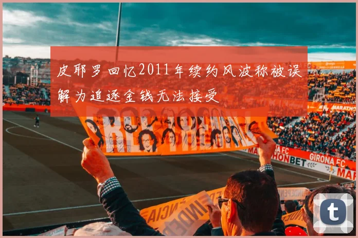 皮耶罗回忆2011年续约风波称被误解为追逐金钱无法接受