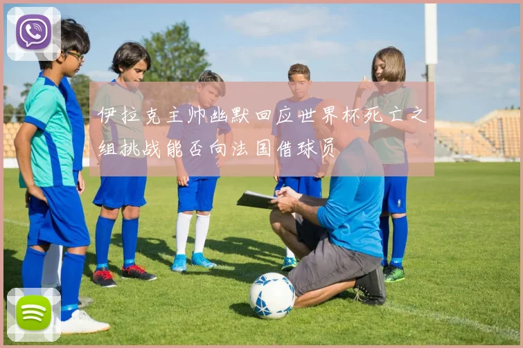 伊拉克主帅幽默回应世界杯死亡之组挑战能否向法国借球员