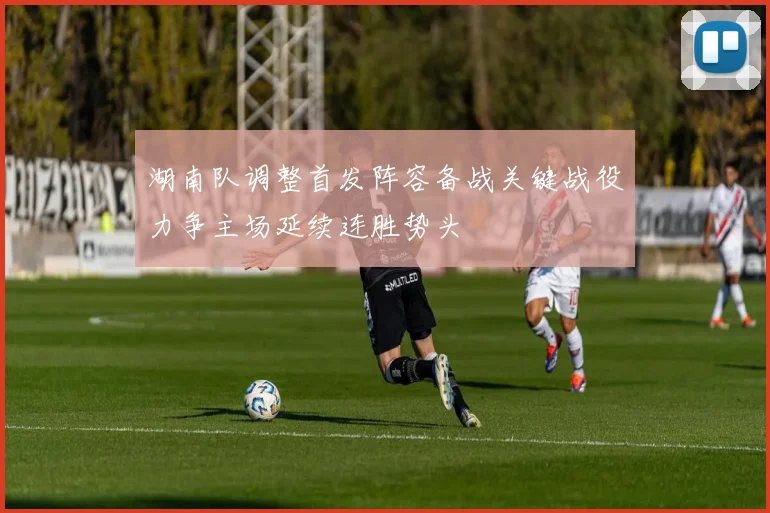 湖南队调整首发阵容备战关键战役力争主场延续连胜势头