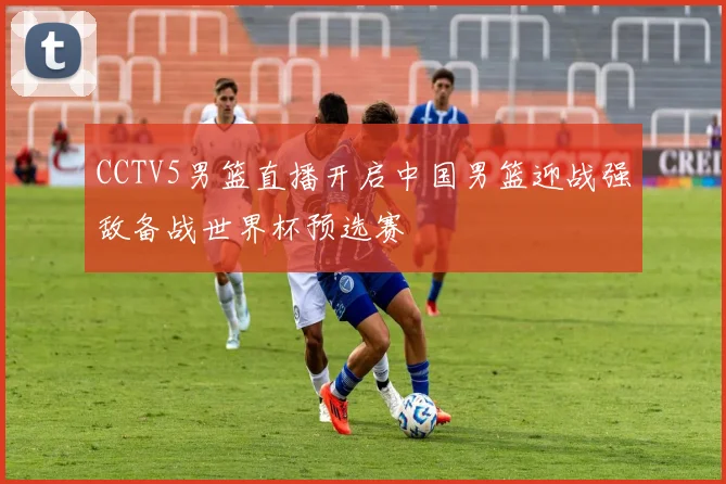 CCTV5男篮直播开启中国男篮迎战强敌备战世界杯预选赛