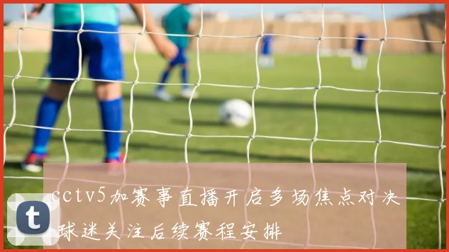 cctv5加赛事直播开启多场焦点对决 球迷关注后续赛程安排