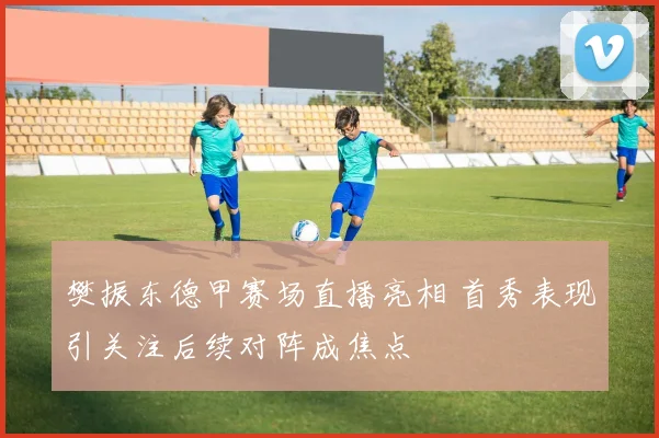 樊振东德甲赛场直播亮相 首秀表现引关注后续对阵成焦点