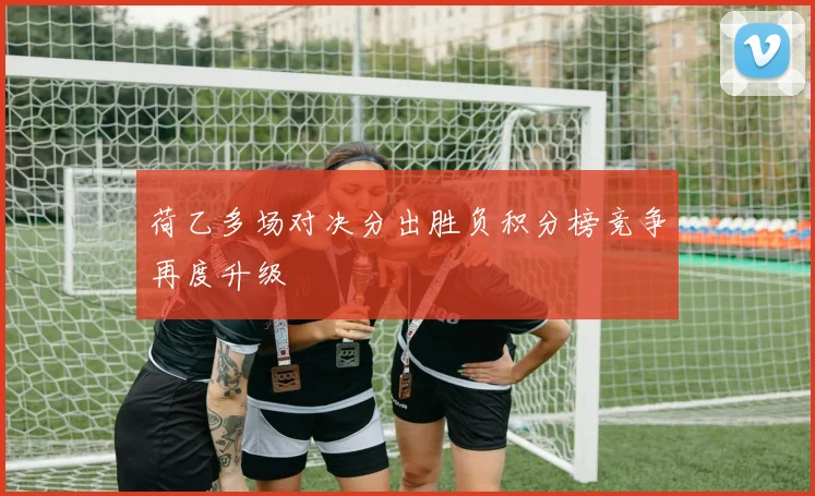 荷乙多场对决分出胜负积分榜竞争再度升级