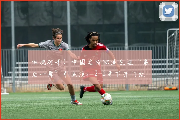 血洗对手！中国名将职业生涯“最后一舞”引关注，2-0拿下开门红