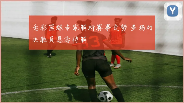 竞彩篮球专家解析赛事走势 多场对决胜负悬念待解