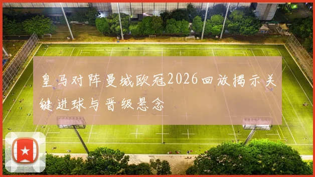 皇马对阵曼城欧冠2026回放揭示关键进球与晋级悬念