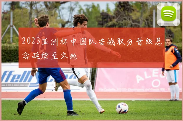 2023亚洲杯中国队苦战取分晋级悬念延续至末轮