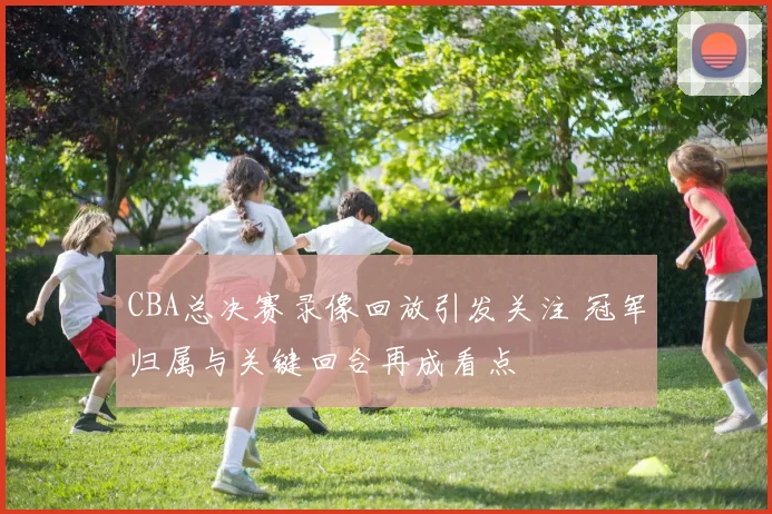 CBA总决赛录像回放引发关注 冠军归属与关键回合再成看点