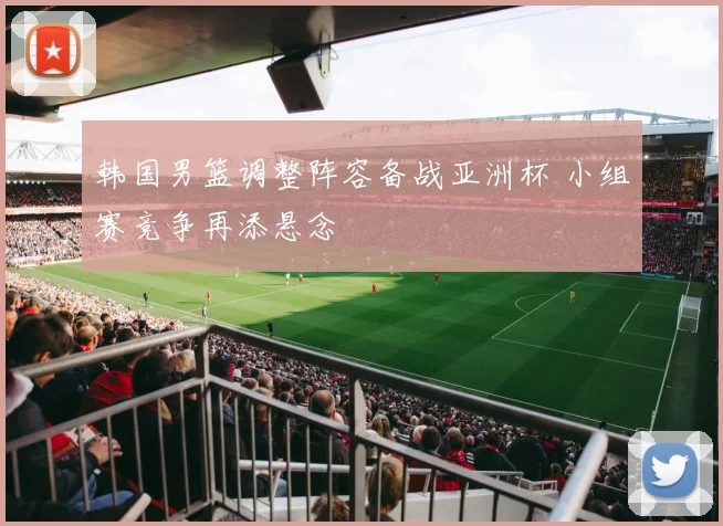 韩国男篮调整阵容备战亚洲杯 小组赛竞争再添悬念