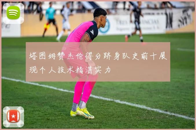 塔图姆赞杰伦得分跻身队史前十展现个人技术精湛实力