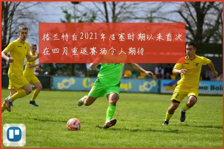 格兰特自2021年活塞时期以来首次在四月重返赛场令人期待