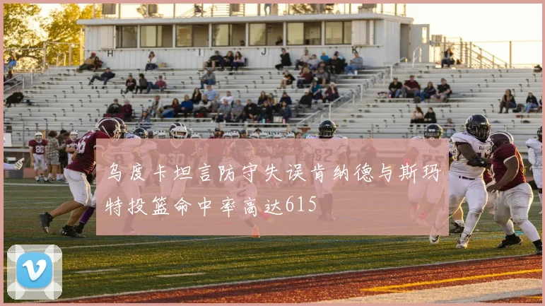 乌度卡坦言防守失误肯纳德与斯玛特投篮命中率高达615