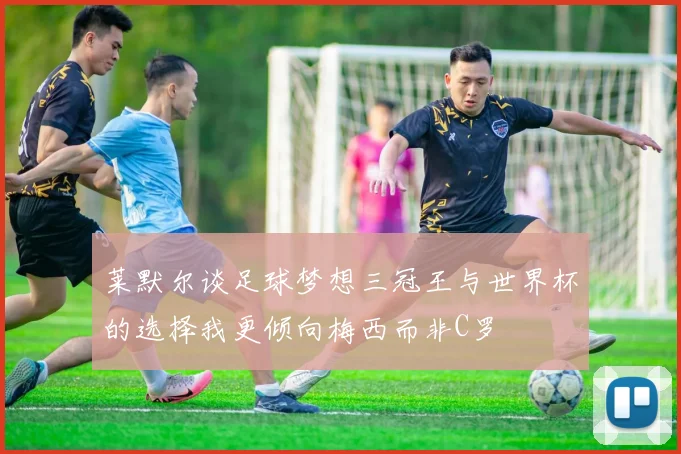 莱默尔谈足球梦想三冠王与世界杯的选择我更倾向梅西而非C罗