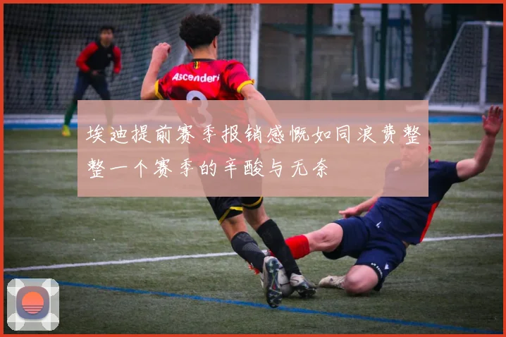 埃迪提前赛季报销感慨如同浪费整整一个赛季的辛酸与无奈