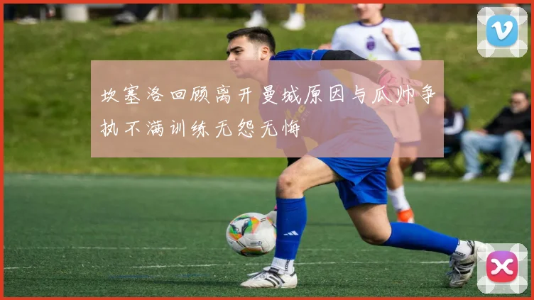 坎塞洛回顾离开曼城原因与瓜帅争执不满训练无怨无悔