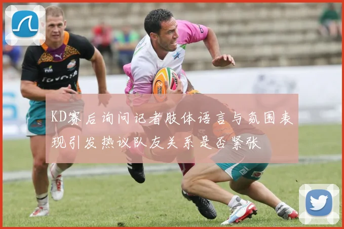 KD赛后询问记者肢体语言与氛围表现引发热议队友关系是否紧张
