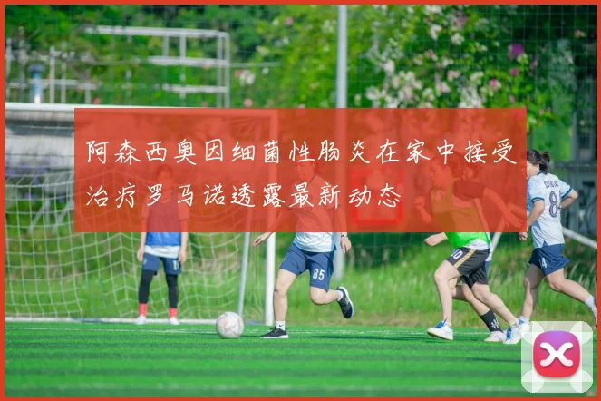 阿森西奥因细菌性肠炎在家中接受治疗罗马诺透露最新动态
