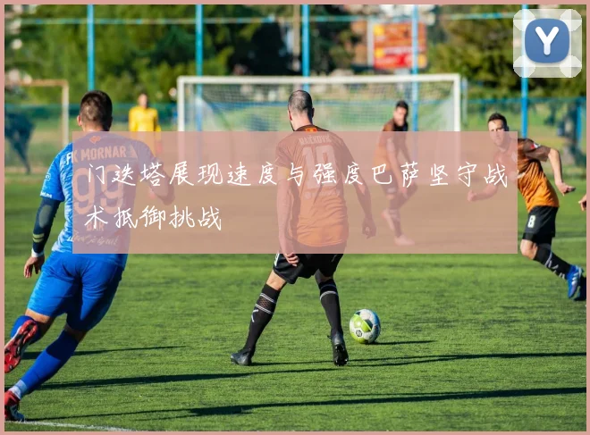 门迭塔展现速度与强度巴萨坚守战术抵御挑战