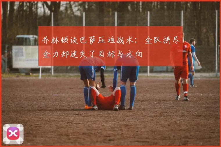 乔林顿谈巴萨压迫战术：全队拼尽全力却迷失了目标与方向
