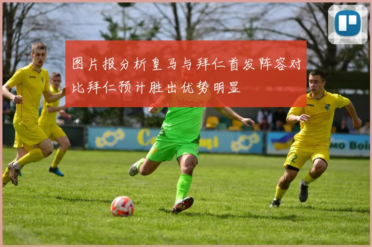 图片报分析皇马与拜仁首发阵容对比拜仁预计胜出优势明显