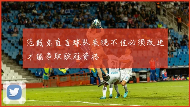 范戴克直言球队表现不佳必须改进才能争取欧冠资格
