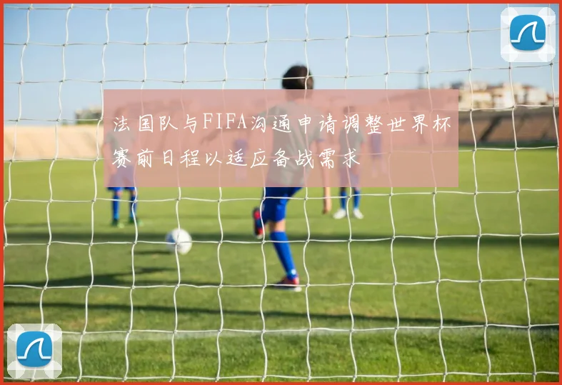 法国队与FIFA沟通申请调整世界杯赛前日程以适应备战需求