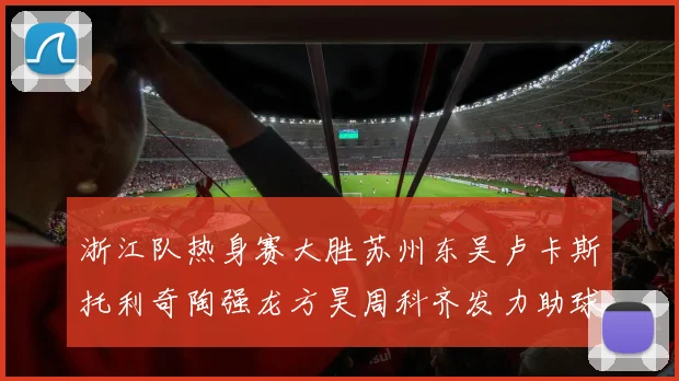 浙江队热身赛大胜苏州东吴卢卡斯托利奇陶强龙方昊周科齐发力助球队取胜