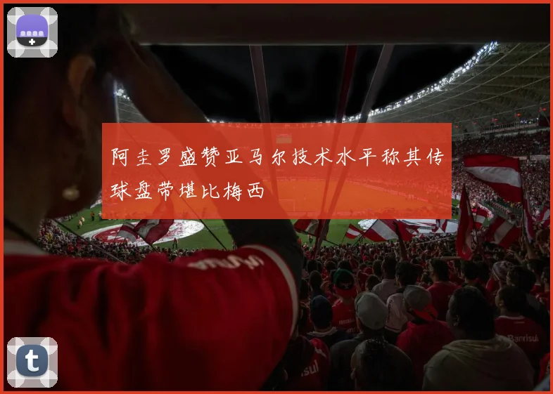 阿圭罗盛赞亚马尔技术水平称其传球盘带堪比梅西