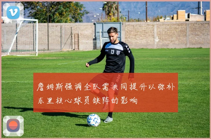詹姆斯强调全队需共同提升以弥补东里核心球员缺阵的影响