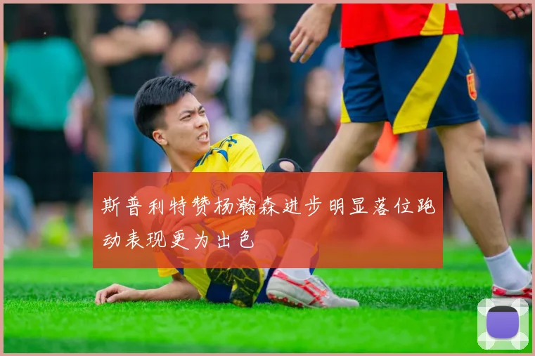斯普利特赞杨瀚森进步明显落位跑动表现更为出色