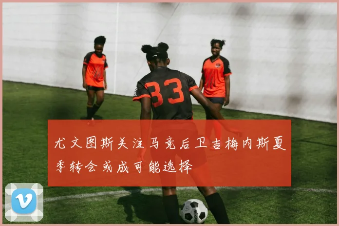 尤文图斯关注马竞后卫吉梅内斯夏季转会或成可能选择