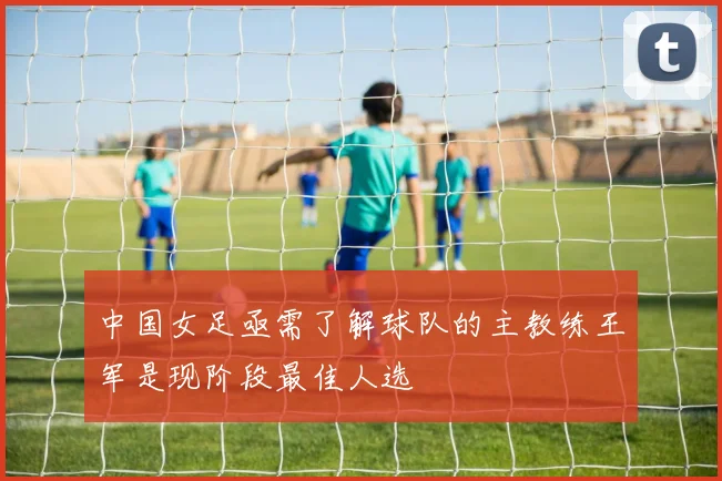 中国女足亟需了解球队的主教练王军是现阶段最佳人选